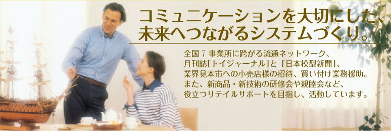 コミュニケーションを大切にした、未来へつながるシステムづくり。 - 全国8事業所に跨がる流通ネットワーク、月刊誌｢トイジャーナル｣と「日本模型新聞」、業界見本市への小売店様の招待、買い付け業務援助、また、新商品・新技術の研修会や親睦会など、役立つリテイルサポートを目指し、活動しています。