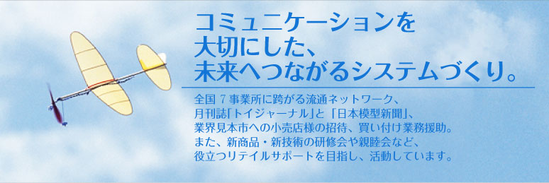 コミュニケーションを大切にした、未来へつながるシステムづくり。 - 全国8事業所に跨がる流通ネットワーク、月刊誌｢トイジャーナル｣と「日本模型新聞」、業界見本市への小売店様の招待、買い付け業務援助。また、新商品・新技術の研修会や親睦会など、役立つリテイルサポートを目指し、活動しています。